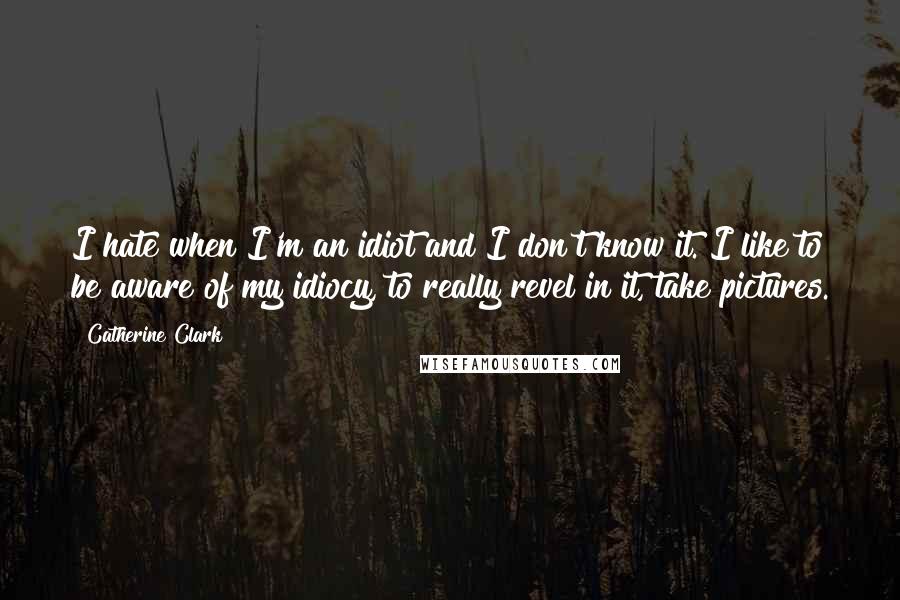 Catherine Clark Quotes: I hate when I'm an idiot and I don't know it. I like to be aware of my idiocy, to really revel in it, take pictures.