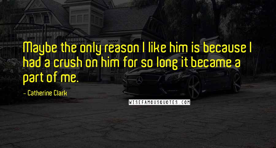 Catherine Clark Quotes: Maybe the only reason I like him is because I had a crush on him for so long it became a part of me.
