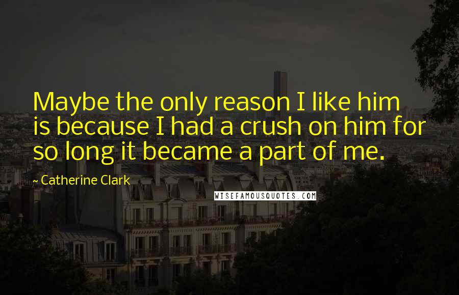 Catherine Clark Quotes: Maybe the only reason I like him is because I had a crush on him for so long it became a part of me.