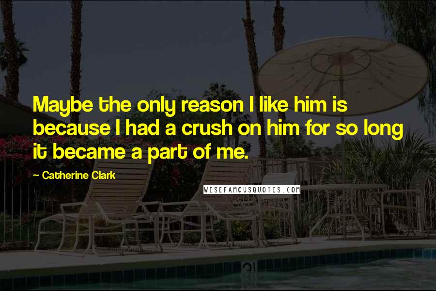 Catherine Clark Quotes: Maybe the only reason I like him is because I had a crush on him for so long it became a part of me.