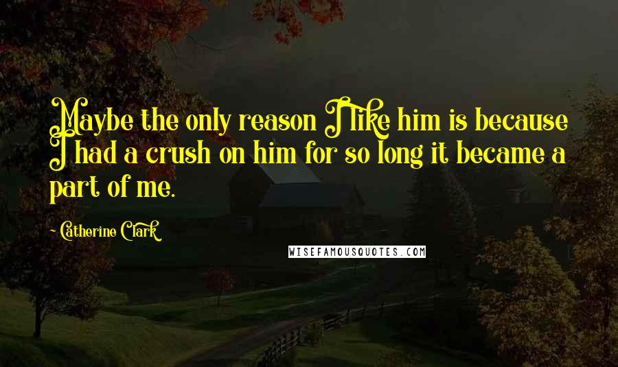 Catherine Clark Quotes: Maybe the only reason I like him is because I had a crush on him for so long it became a part of me.