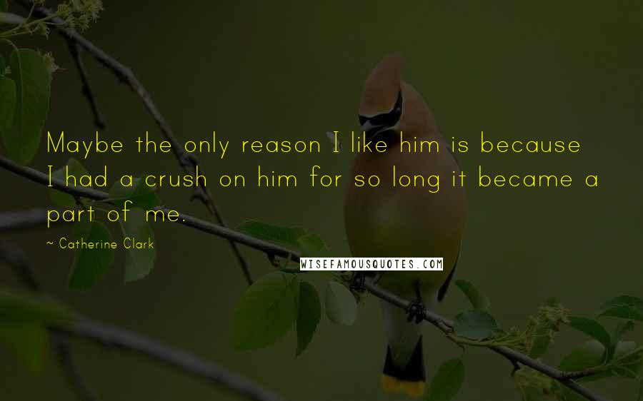 Catherine Clark Quotes: Maybe the only reason I like him is because I had a crush on him for so long it became a part of me.