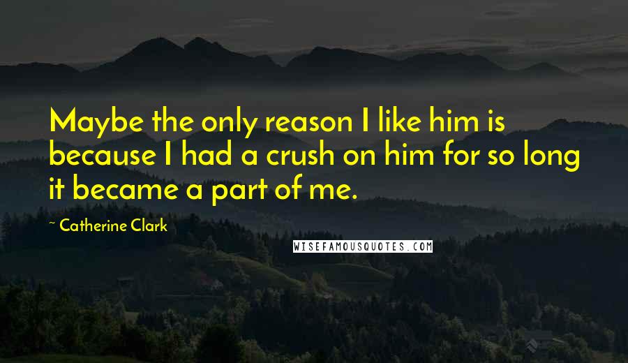 Catherine Clark Quotes: Maybe the only reason I like him is because I had a crush on him for so long it became a part of me.