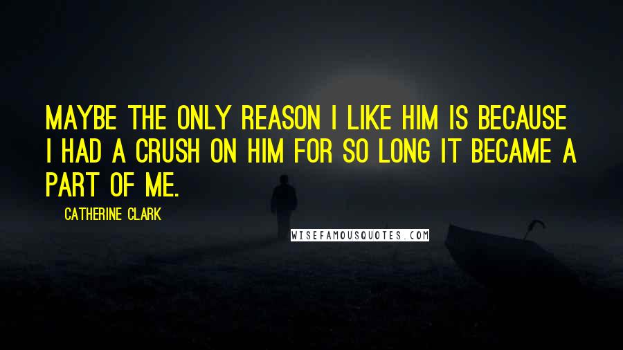 Catherine Clark Quotes: Maybe the only reason I like him is because I had a crush on him for so long it became a part of me.