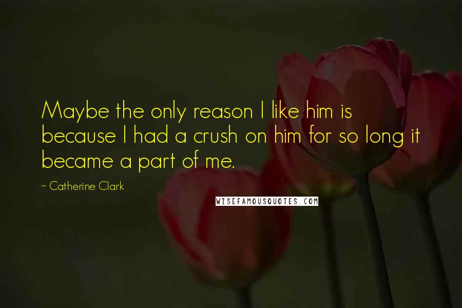 Catherine Clark Quotes: Maybe the only reason I like him is because I had a crush on him for so long it became a part of me.