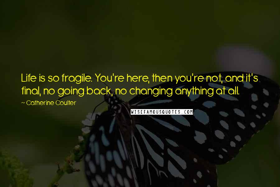 Catherine Coulter Quotes: Life is so fragile. You're here, then you're not, and it's final, no going back, no changing anything at all.