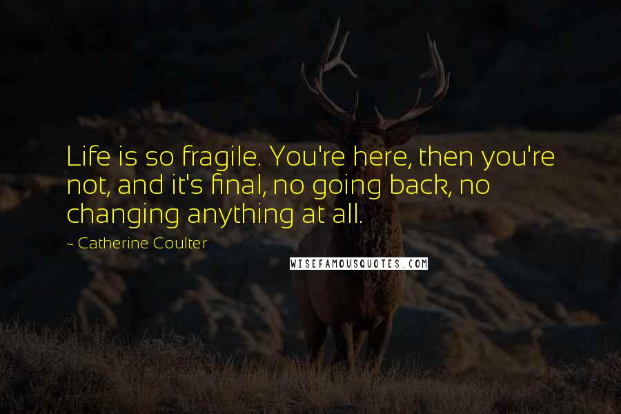 Catherine Coulter Quotes: Life is so fragile. You're here, then you're not, and it's final, no going back, no changing anything at all.