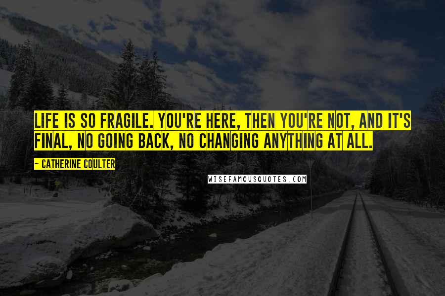 Catherine Coulter Quotes: Life is so fragile. You're here, then you're not, and it's final, no going back, no changing anything at all.