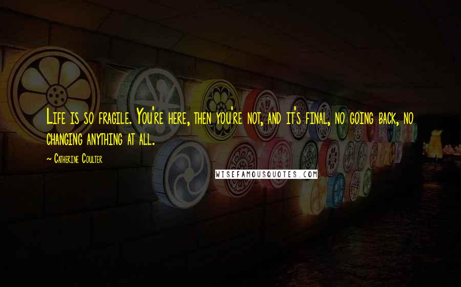 Catherine Coulter Quotes: Life is so fragile. You're here, then you're not, and it's final, no going back, no changing anything at all.