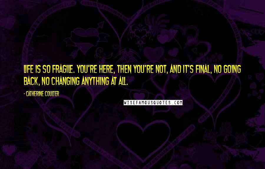 Catherine Coulter Quotes: Life is so fragile. You're here, then you're not, and it's final, no going back, no changing anything at all.