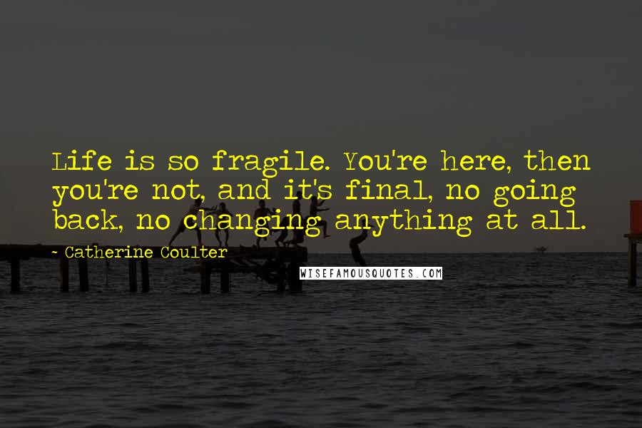 Catherine Coulter Quotes: Life is so fragile. You're here, then you're not, and it's final, no going back, no changing anything at all.