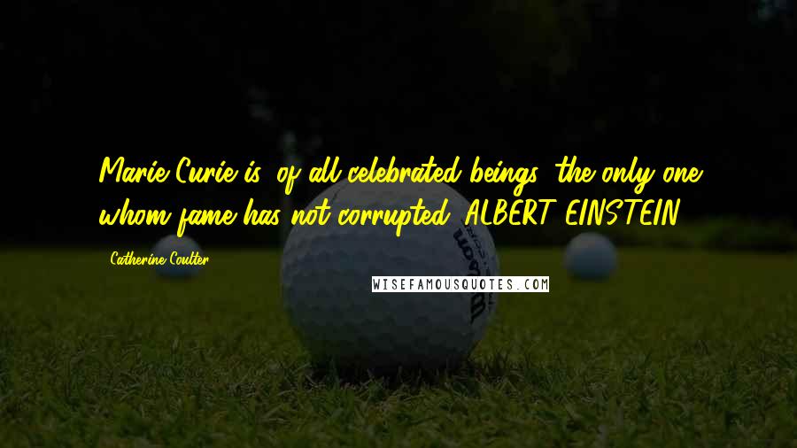 Catherine Coulter Quotes: Marie Curie is, of all celebrated beings, the only one whom fame has not corrupted. ALBERT EINSTEIN