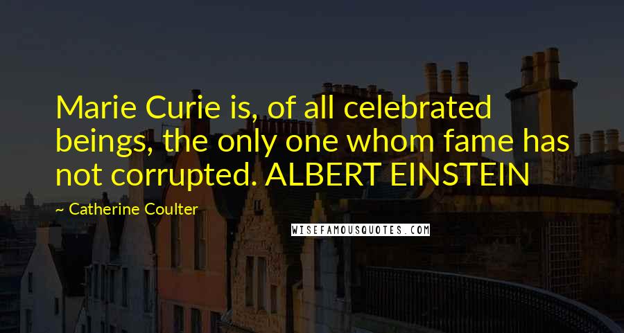 Catherine Coulter Quotes: Marie Curie is, of all celebrated beings, the only one whom fame has not corrupted. ALBERT EINSTEIN