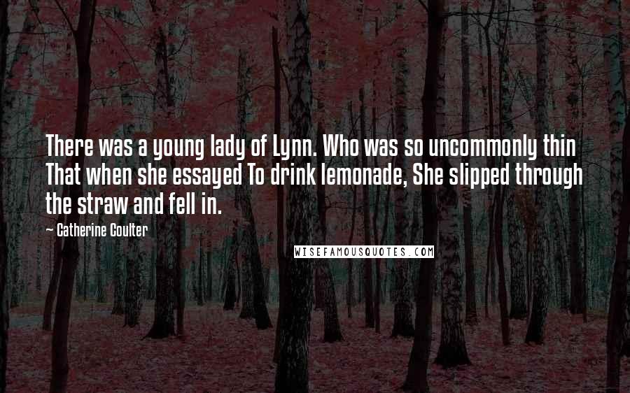 Catherine Coulter Quotes: There was a young lady of Lynn. Who was so uncommonly thin That when she essayed To drink lemonade, She slipped through the straw and fell in.