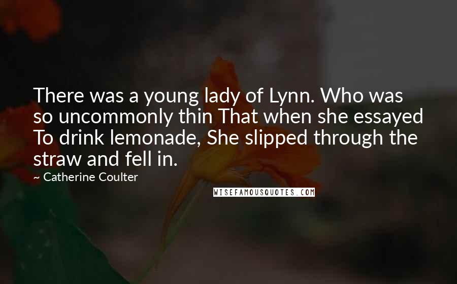 Catherine Coulter Quotes: There was a young lady of Lynn. Who was so uncommonly thin That when she essayed To drink lemonade, She slipped through the straw and fell in.