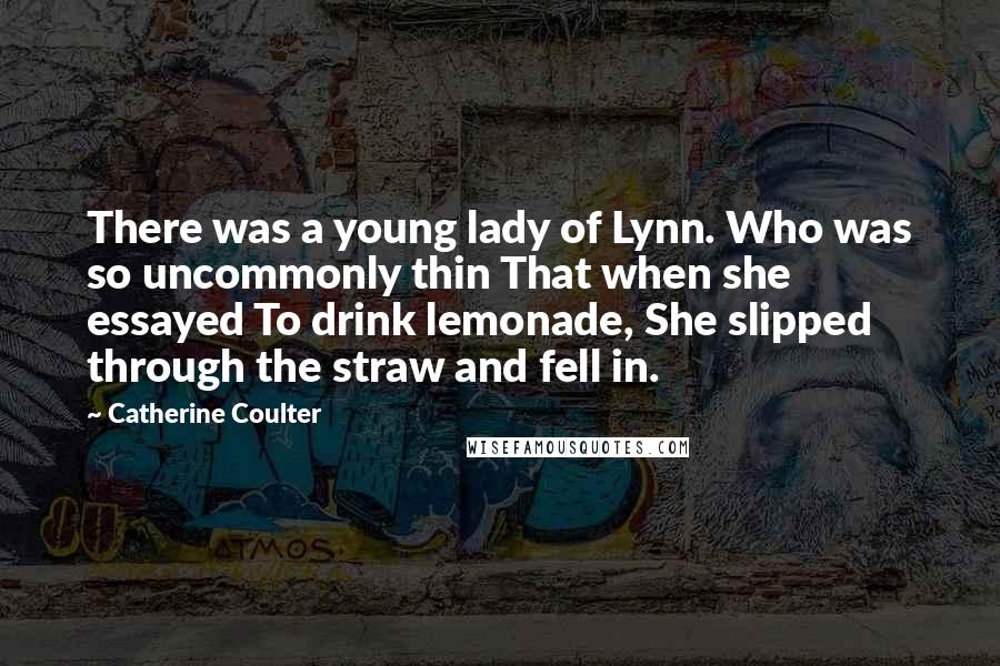Catherine Coulter Quotes: There was a young lady of Lynn. Who was so uncommonly thin That when she essayed To drink lemonade, She slipped through the straw and fell in.