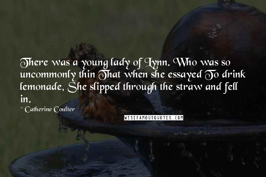 Catherine Coulter Quotes: There was a young lady of Lynn. Who was so uncommonly thin That when she essayed To drink lemonade, She slipped through the straw and fell in.