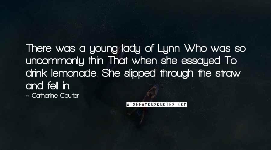 Catherine Coulter Quotes: There was a young lady of Lynn. Who was so uncommonly thin That when she essayed To drink lemonade, She slipped through the straw and fell in.