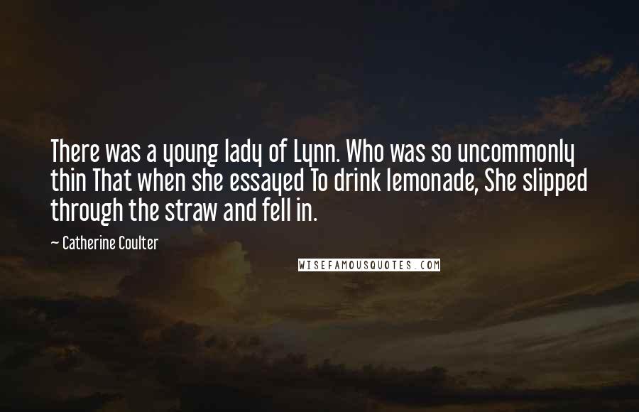 Catherine Coulter Quotes: There was a young lady of Lynn. Who was so uncommonly thin That when she essayed To drink lemonade, She slipped through the straw and fell in.