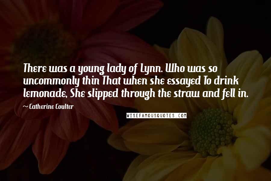 Catherine Coulter Quotes: There was a young lady of Lynn. Who was so uncommonly thin That when she essayed To drink lemonade, She slipped through the straw and fell in.