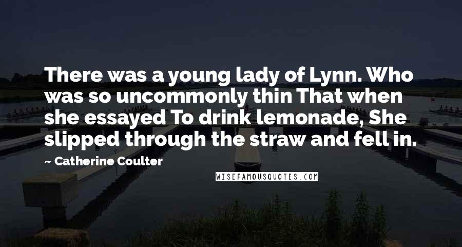 Catherine Coulter Quotes: There was a young lady of Lynn. Who was so uncommonly thin That when she essayed To drink lemonade, She slipped through the straw and fell in.