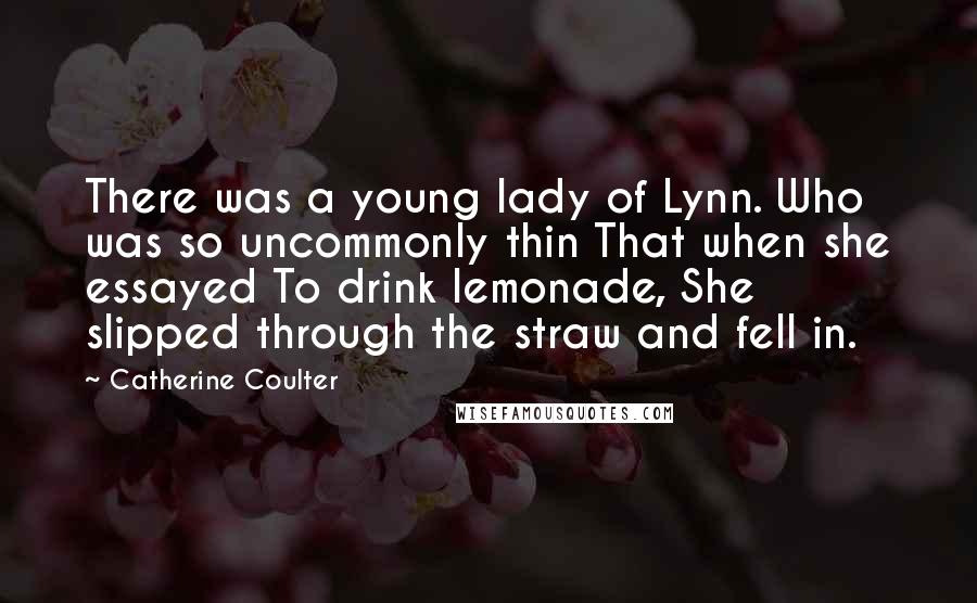 Catherine Coulter Quotes: There was a young lady of Lynn. Who was so uncommonly thin That when she essayed To drink lemonade, She slipped through the straw and fell in.