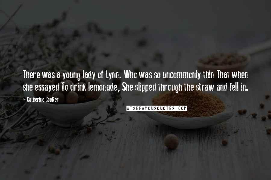 Catherine Coulter Quotes: There was a young lady of Lynn. Who was so uncommonly thin That when she essayed To drink lemonade, She slipped through the straw and fell in.