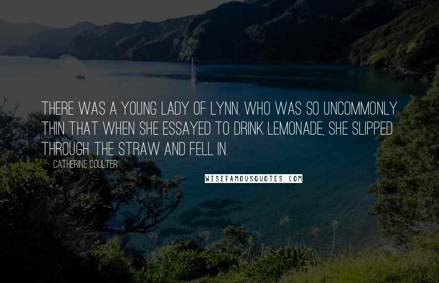 Catherine Coulter Quotes: There was a young lady of Lynn. Who was so uncommonly thin That when she essayed To drink lemonade, She slipped through the straw and fell in.