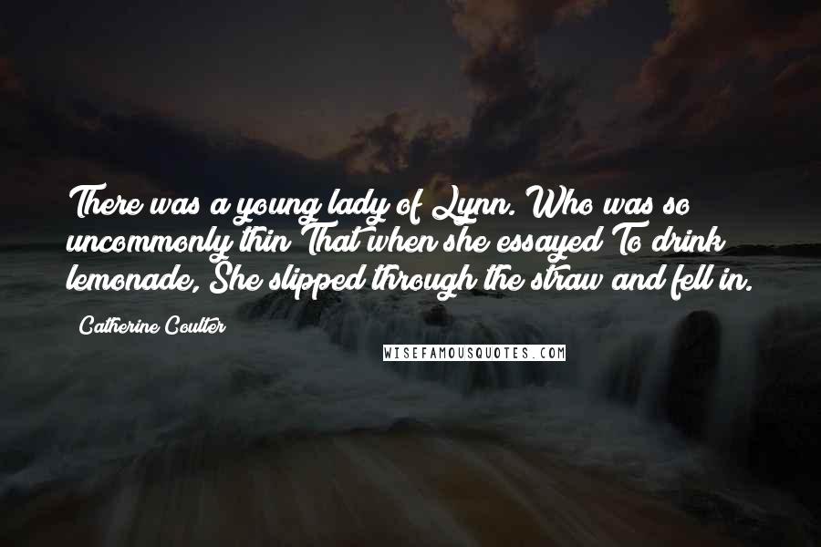 Catherine Coulter Quotes: There was a young lady of Lynn. Who was so uncommonly thin That when she essayed To drink lemonade, She slipped through the straw and fell in.