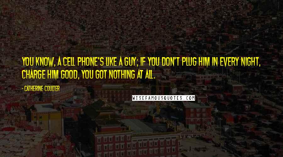 Catherine Coulter Quotes: You know, a cell phone's like a guy; if you don't plug him in every night, charge him good, you got nothing at all.