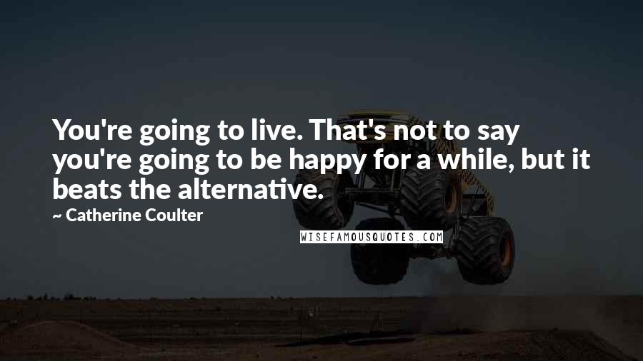 Catherine Coulter Quotes: You're going to live. That's not to say you're going to be happy for a while, but it beats the alternative.