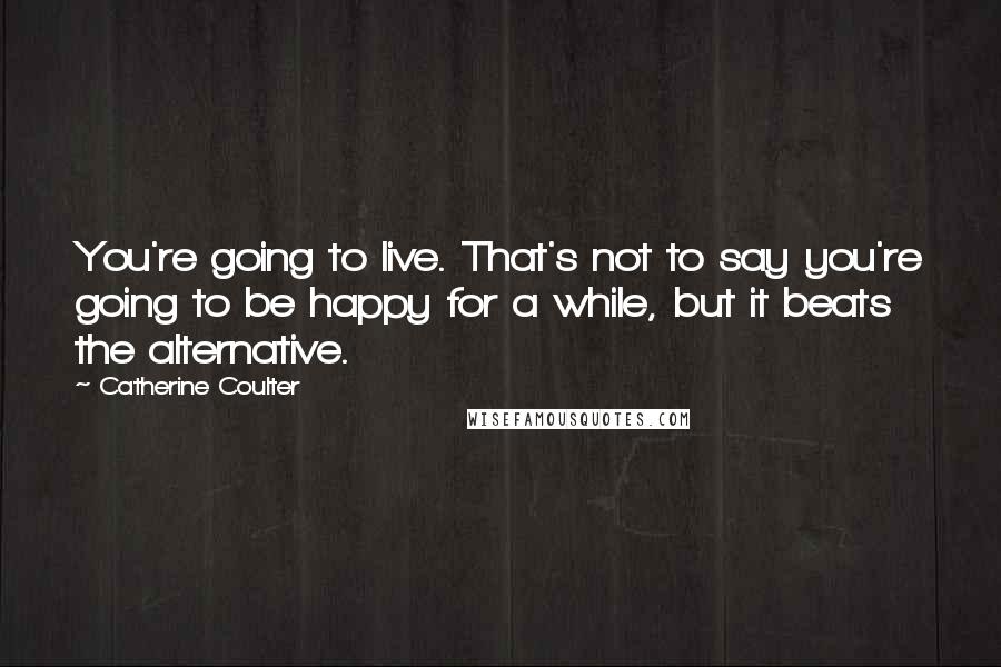 Catherine Coulter Quotes: You're going to live. That's not to say you're going to be happy for a while, but it beats the alternative.