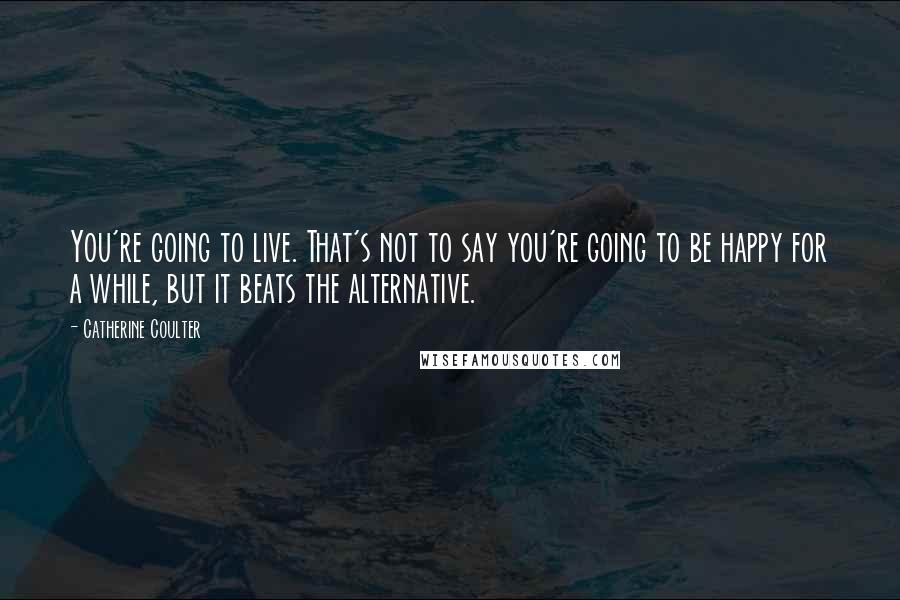 Catherine Coulter Quotes: You're going to live. That's not to say you're going to be happy for a while, but it beats the alternative.