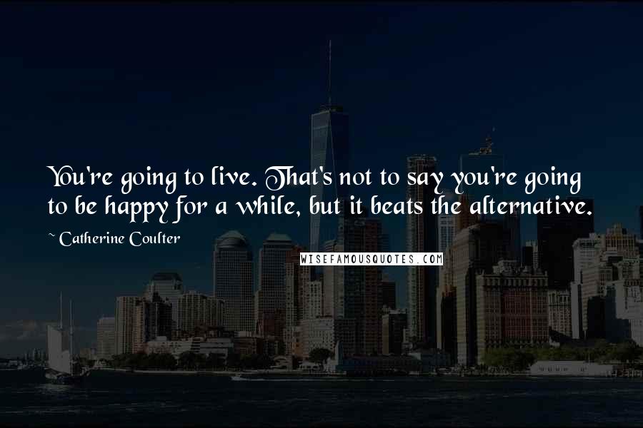 Catherine Coulter Quotes: You're going to live. That's not to say you're going to be happy for a while, but it beats the alternative.