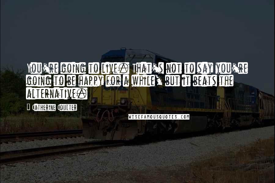 Catherine Coulter Quotes: You're going to live. That's not to say you're going to be happy for a while, but it beats the alternative.