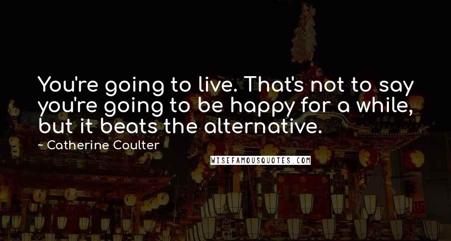 Catherine Coulter Quotes: You're going to live. That's not to say you're going to be happy for a while, but it beats the alternative.