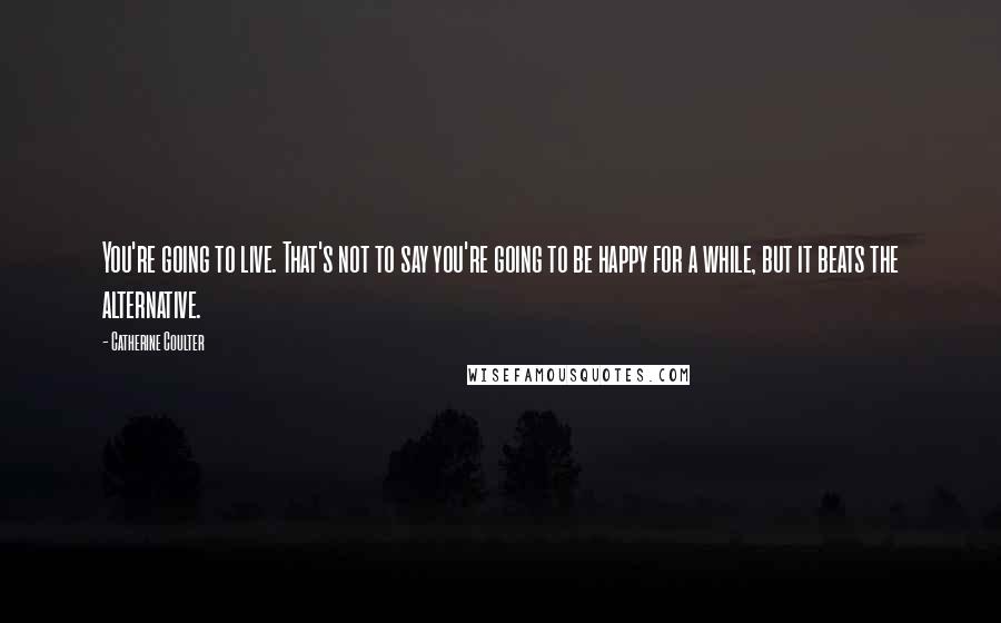 Catherine Coulter Quotes: You're going to live. That's not to say you're going to be happy for a while, but it beats the alternative.