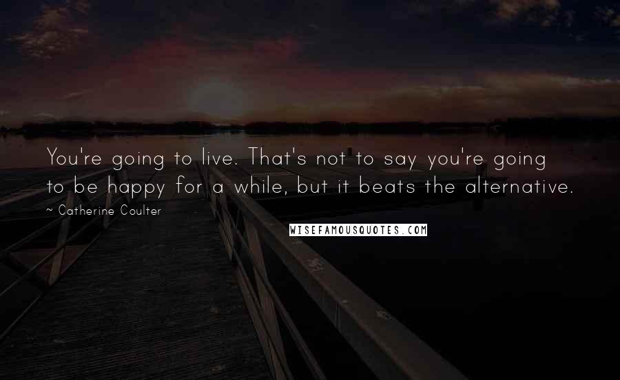 Catherine Coulter Quotes: You're going to live. That's not to say you're going to be happy for a while, but it beats the alternative.