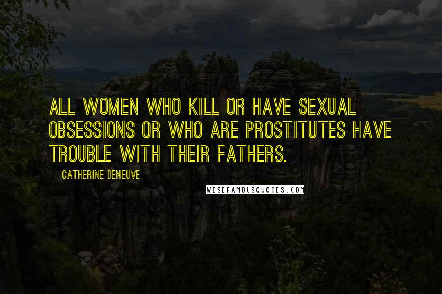 Catherine Deneuve Quotes: All women who kill or have sexual obsessions or who are prostitutes have trouble with their fathers.