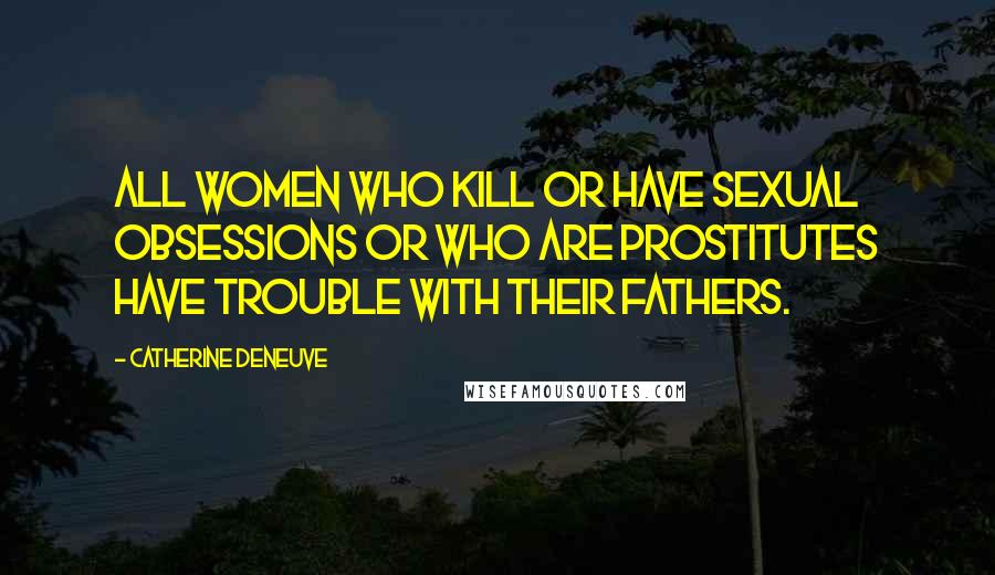 Catherine Deneuve Quotes: All women who kill or have sexual obsessions or who are prostitutes have trouble with their fathers.