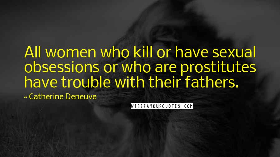 Catherine Deneuve Quotes: All women who kill or have sexual obsessions or who are prostitutes have trouble with their fathers.