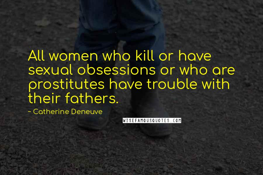 Catherine Deneuve Quotes: All women who kill or have sexual obsessions or who are prostitutes have trouble with their fathers.