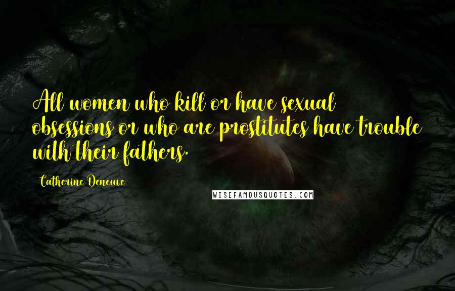 Catherine Deneuve Quotes: All women who kill or have sexual obsessions or who are prostitutes have trouble with their fathers.