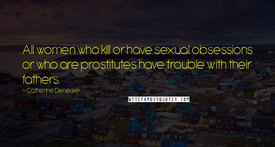 Catherine Deneuve Quotes: All women who kill or have sexual obsessions or who are prostitutes have trouble with their fathers.