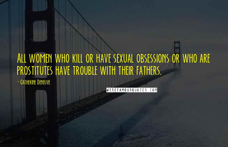 Catherine Deneuve Quotes: All women who kill or have sexual obsessions or who are prostitutes have trouble with their fathers.