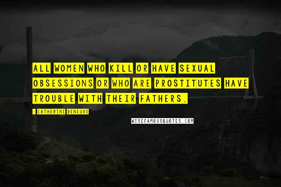Catherine Deneuve Quotes: All women who kill or have sexual obsessions or who are prostitutes have trouble with their fathers.