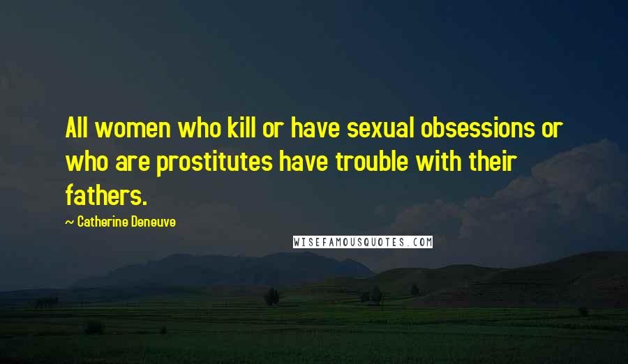 Catherine Deneuve Quotes: All women who kill or have sexual obsessions or who are prostitutes have trouble with their fathers.