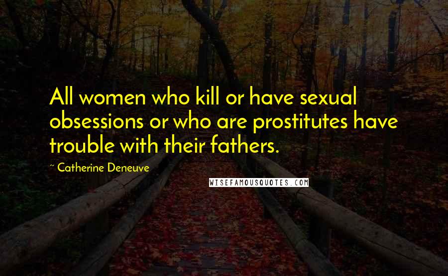 Catherine Deneuve Quotes: All women who kill or have sexual obsessions or who are prostitutes have trouble with their fathers.