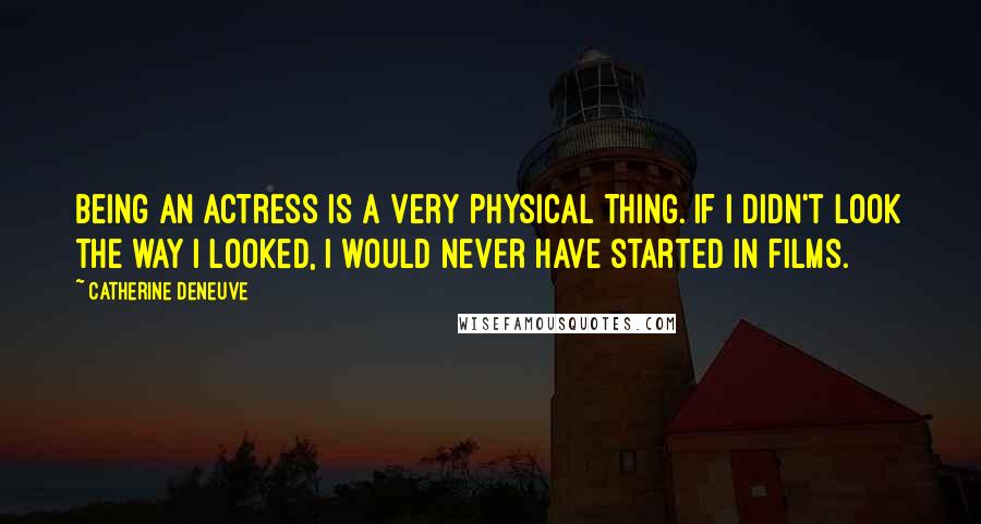Catherine Deneuve Quotes: Being an actress is a very physical thing. If I didn't look the way I looked, I would never have started in films.