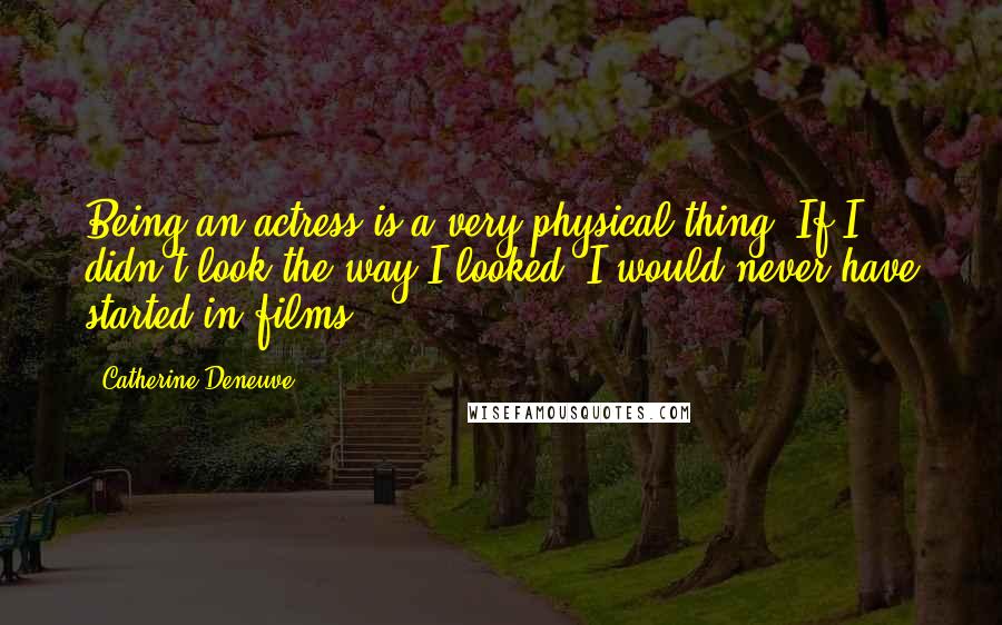 Catherine Deneuve Quotes: Being an actress is a very physical thing. If I didn't look the way I looked, I would never have started in films.